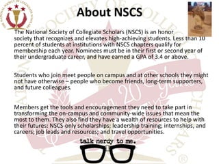 About NSCS 
The National Society of Collegiate Scholars (NSCS) is an honor 
society that recognizes and elevates high-achieving students. Less than 10 
percent of students at institutions with NSCS chapters qualify for 
membership each year. Nominees must be in their first or second year of 
their undergraduate career, and have earned a GPA of 3.4 or above. 
Students who join meet people on campus and at other schools they might 
not have otherwise – people who become friends, long-term supporters, 
and future colleagues. 
Members get the tools and encouragement they need to take part in 
transforming the on-campus and community-wide issues that mean the 
most to them. They also find they have a wealth of resources to help with 
their futures: NSCS-only scholarships; leadership training; internships, and 
careers; job leads and resources; and travel opportunities. 
 