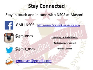 Stay Connected 
Stay in touch and in tune with NSCS at Mason! 
GMU NSCS - http://www.facebook.com/nscs.gmu 
@gmunscs 
@gmu_nscs 
gmunscs@gmail.com 
Upcoming on Social Media: 
•Fastest Answer contest 
•Photo Contest 
 