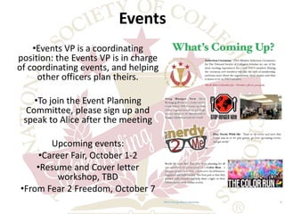 Events 
•Events VP is a coordinating 
position: the Events VP is in charge 
of coordinating events, and helping 
other officers plan theirs. 
•To join the Event Planning 
Committee, please sign up and 
speak to Alice after the meeting 
Upcoming events: 
•Career Fair, October 1-2 
•Resume and Cover letter 
workshop, TBD 
•From Fear 2 Freedom, October 7 
 