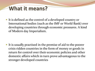 What it means?
 It is defined as the control of a developed country or
International bodies (such as the IMF or World Bank) over
developing countries through economic pressures. A kind
of Modern day Imperialism.
 It is usually practised in the premise of aid to the poorer
crisis ridden countries in the form of money or goods in
return for control over their economic policies and other
domestic affairs which in turn prove advantageous to the
stronger developed countries
 