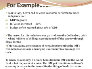 For Example……
 1991 to 1993, Kenya had its worst economic performance since
independence :
a) GDP stagnated
b) Inflation increased – 100%
c) Budget deficit reached about 10% of GDP
 The reason for this meltdown was partly due to the Goldenberg crisis
– where millions of shillings were siphoned off the country through
illegal means.
This was again a consequence of Kenya implementing the IMF’s
recommendations and opening up its economy to encourage free
trade.
To renew its economy, it needed funds from the IMF and the World
Bank – but they came at a price. The IMF put conditions on Kenya’s
economy in return for the loan – like the lifting of trade barriers on
 