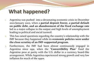 What happened?
1. Argentina was pushed into a devastating economic crisis in December
2001/January 2002, when a partial deposit freeze, a partial default
on public debt, and an abandonment of the fixed exchange rate
led to a major collapse in the output and high levels of unemployment
leading to political and social turmoil.
2. This has raised questions regarding the country’s relationship with the
IMF because they happened while its economic policies were under
the close scrutiny of an IMF-supported program.
3. Furthermore, the IMF had been almost continuously engaged in
Argentina since 1991, when the “Convertibility Plan” fixed the
Argentine peso at parity with the U.S. dollar in a currency board-like
arrangement. While Argentina experienced strong growth and very low
inflation for much of the 1990s.
 