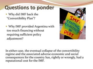 Questions to ponder
 Why did IMF back the
“Convertibility Plan”?
 Why IMF provided Argentina with
too much financing without
requiring sufficient policy
adjustment?
In either case, the eventual collapse of the convertibility
regime and the associated adverse economic and social
consequences for the country has, rightly or wrongly, had a
reputational cost for the IMF.
 