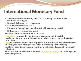  The International Monetary Fund (IMF) is an organization of 187
countries, working to:
 Foster global monetary cooperation
 Facilitate international trade
 Promote high employment and sustainable economic growth
 Reduce poverty around the world.
The work of the IMF is of three main types.
Surveillance involves the monitoring of economic and financial
developments, and the provision of policy advice, aimed especially at crisis-
prevention.
lends to countries with balance of payments difficulties, to provide temporary
financing and to support policies aimed at correcting the underlying
problems; loans to low-income countries are also aimed especially at poverty
reduction.
Third, the IMF provides countries with technical assistance and training in its
areas of expertise.
International Monetary Fund
 