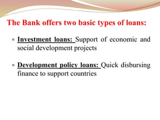 The Bank offers two basic types of loans:
 Investment loans: Support of economic and
social development projects
 Development policy loans: Quick disbursing
finance to support countries
 