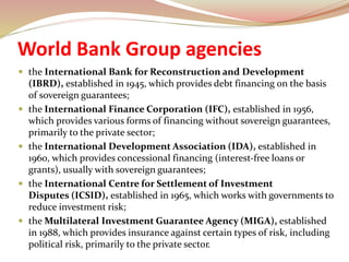 World Bank Group agencies
 the International Bank for Reconstruction and Development
(IBRD), established in 1945, which provides debt financing on the basis
of sovereign guarantees;
 the International Finance Corporation (IFC), established in 1956,
which provides various forms of financing without sovereign guarantees,
primarily to the private sector;
 the International Development Association (IDA), established in
1960, which provides concessional financing (interest-free loans or
grants), usually with sovereign guarantees;
 the International Centre for Settlement of Investment
Disputes (ICSID), established in 1965, which works with governments to
reduce investment risk;
 the Multilateral Investment Guarantee Agency (MIGA), established
in 1988, which provides insurance against certain types of risk, including
political risk, primarily to the private sector.
 