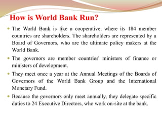 How is World Bank Run?
 The World Bank is like a cooperative, where its 184 member
countries are shareholders. The shareholders are represented by a
Board of Governors, who are the ultimate policy makers at the
World Bank.
 The governors are member countries' ministers of finance or
ministers of development.
 They meet once a year at the Annual Meetings of the Boards of
Governors of the World Bank Group and the International
Monetary Fund.
 Because the governors only meet annually, they delegate specific
duties to 24 Executive Directors, who work on-site at the bank.
 