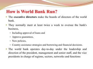 How is World Bank Run?
 The executive directors make the boards of directors of the world
bank.
 They normally meet at least twice a week to oversee the bank's
business,
 Including approval of loans and
 Approve guarantees,
 New policies,
 Country assistance strategies and borrowing and financial decisions.
 The world bank operates day-to-day under the leadership and
direction of the president, management and senior staff, and the vice
presidents in charge of regions, sectors, networks and functions
 