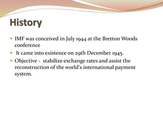 History
 IMF was conceived in July 1944 at the Bretton Woods
conference
 It came into existence on 29th December 1945.
 Objective - stabilize exchange rates and assist the
reconstruction of the world's international payment
system.
 