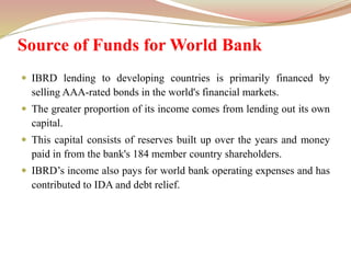 Source of Funds for World Bank
 IBRD lending to developing countries is primarily financed by
selling AAA-rated bonds in the world's financial markets.
 The greater proportion of its income comes from lending out its own
capital.
 This capital consists of reserves built up over the years and money
paid in from the bank's 184 member country shareholders.
 IBRD’s income also pays for world bank operating expenses and has
contributed to IDA and debt relief.
 