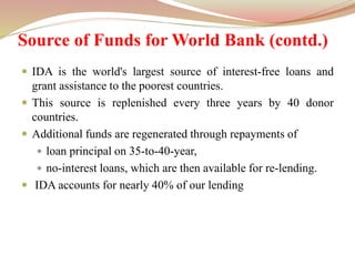Source of Funds for World Bank (contd.)
 IDA is the world's largest source of interest-free loans and
grant assistance to the poorest countries.
 This source is replenished every three years by 40 donor
countries.
 Additional funds are regenerated through repayments of
 loan principal on 35-to-40-year,
 no-interest loans, which are then available for re-lending.
 IDA accounts for nearly 40% of our lending
 