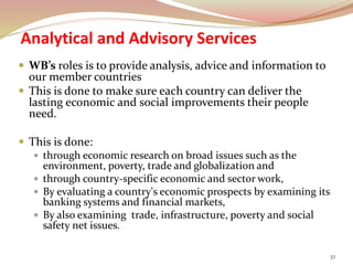 Analytical and Advisory Services
 WB’s roles is to provide analysis, advice and information to
our member countries
 This is done to make sure each country can deliver the
lasting economic and social improvements their people
need.
 This is done:
 through economic research on broad issues such as the
environment, poverty, trade and globalization and
 through country-specific economic and sector work,
 By evaluating a country's economic prospects by examining its
banking systems and financial markets,
 By also examining trade, infrastructure, poverty and social
safety net issues.
32
 