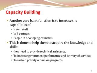 Capacity Building
 Another core bank function is to increase the
capabilities of:
 It own stuff
 WB partners
 People in developing countries
 This is done to help them to acquire the knowledge and
skills:
 they need to provide technical assistance,
 To improve government performance and delivery of services,
 To sustain poverty reduction programs.
33
 