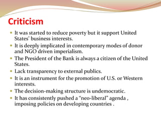 Criticism
 It was started to reduce poverty but it support United
States’ business interests.
 It is deeply implicated in contemporary modes of donor
and NGO driven imperialism.
 The President of the Bank is always a citizen of the United
States.
 Lack transparency to external publics.
 It is an instrument for the promotion of U.S. or Western
interests.
 The decision-making structure is undemocratic.
 It has consistently pushed a “neo-liberal” agenda ,
imposing policies on developing countries .
 