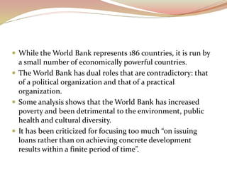  While the World Bank represents 186 countries, it is run by
a small number of economically powerful countries.
 The World Bank has dual roles that are contradictory: that
of a political organization and that of a practical
organization.
 Some analysis shows that the World Bank has increased
poverty and been detrimental to the environment, public
health and cultural diversity.
 It has been criticized for focusing too much “on issuing
loans rather than on achieving concrete development
results within a finite period of time”.
 