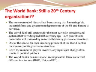 The World Bank: Still a 20th Century
organization??
 The same outmoded hierarchical bureaucracy that hamstrings big
industrial firms and government departments of the US and Europe is
pervasive.
 The World Bank still operates for the most part with processes and
systems that were designed half a century ago. Each project to be
financed is still reviewed by an incredibly heavy governance structure.
 One of the shocks for each incoming president of the World Bank is
the discovery of its governance structure.
 Given the number of players involved, any significant change often
results in political gridlock.
 The World Bank’s business model is complicated. There are several
different institutions (IBRD, IDA, and IFC).
 