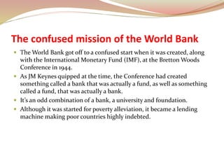 The confused mission of the World Bank
 The World Bank got off to a confused start when it was created, along
with the International Monetary Fund (IMF), at the Bretton Woods
Conference in 1944.
 As JM Keynes quipped at the time, the Conference had created
something called a bank that was actually a fund, as well as something
called a fund, that was actually a bank.
 It’s an odd combination of a bank, a university and foundation.
 Although it was started for poverty alleviation, it became a lending
machine making poor countries highly indebted.
 