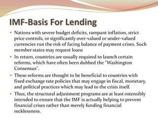 IMF-Basis For Lending
 Nations with severe budget deficits, rampant inflation, strict
price controls, or significantly over-valued or under-valued
currencies run the risk of facing balance of payment crises. Such
member states may request loans
 In return, countries are usually required to launch certain
reforms, which have often been dubbed the "Washington
Consensus".
 These reforms are thought to be beneficial to countries with
fixed exchange rate policies that may engage in fiscal, monetary,
and political practices which may lead to the crisis itself.
 Thus, the structural adjustment programs are at least ostensibly
intended to ensure that the IMF is actually helping to prevent
financial crises rather than merely funding financial
recklessness.
 