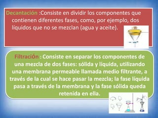 Decantación :Consiste en dividir los componentes que
contienen diferentes fases, como, por ejemplo, dos
líquidos que no se mezclan (agua y aceite).
Filtración : Consiste en separar los componentes de
una mezcla de dos fases: sólida y líquida, utilizando
una membrana permeable llamada medio filtrante, a
través de la cual se hace pasar la mezcla; la fase líquida
pasa a través de la membrana y la fase sólida queda
retenida en ella.
 
