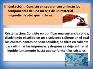 Imantación: Consiste en separar con un imán los
componentes de una mezcla de un material
magnético y otro que no lo es.
Cristalización: Consiste en purificar una sustancia sólida;
disolviendo el sólido en un disolvente caliente en el cual
los contaminantes no sean solubles; se filtra en caliente
para eliminar las impurezas y después se deja enfriar el
líquido lentamente hasta que se formen los cristales.
 