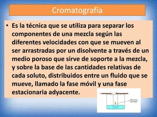 Cromatografía
• Es la técnica que se utiliza para separar los
componentes de una mezcla según las
diferentes velocidades con que se mueven al
ser arrastradas por un disolvente a través de un
medio poroso que sirve de soporte a la mezcla,
y sobre la base de las cantidades relativas de
cada soluto, distribuidos entre un fluido que se
mueve, llamado la fase móvil y una fase
estacionaria adyacente.
 