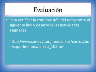 Evaluación
• Para verificar la comprensión del tema entre al
siguiente link y desarrolle las actividades
asignadas.
http://www.conevyt.org.mx/cursos/cursos/pc
n/experimentos/cnexp_10.html
 
