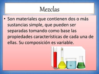 Mezclas
• Son materiales que contienen dos o más
sustancias simple, que pueden ser
separadas tomando como base las
propiedades características de cada una de
ellas. Su composición es variable.
 