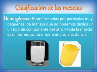Clasificación de las mezclas
Homogéneas :Están formadas por partículas muy
pequeñas, de manera que no podemos distinguir
un tipo de componente del otro y toda la mezcla
es uniforme, como si fuera una sola sustancia
 