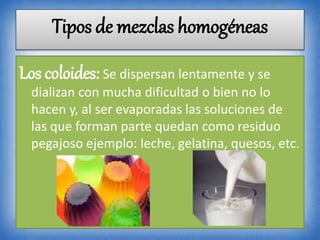 Los coloides: Se dispersan lentamente y se
dializan con mucha dificultad o bien no lo
hacen y, al ser evaporadas las soluciones de
las que forman parte quedan como residuo
pegajoso ejemplo: leche, gelatina, quesos, etc.
Tipos de mezclas homogéneas
 