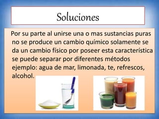 Soluciones
Por su parte al unirse una o mas sustancias puras
no se produce un cambio químico solamente se
da un cambio físico por poseer esta característica
se puede separar por diferentes métodos
ejemplo: agua de mar, limonada, te, refrescos,
alcohol.
 