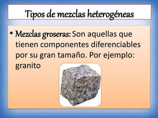 Tipos de mezclas heterogéneas
• Mezclas groseras:Son aquellas que
tienen componentes diferenciables
por su gran tamaño. Por ejemplo:
granito
 