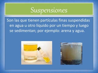 Suspensiones
Son las que tienen partículas finas suspendidas
en agua u otro líquido por un tiempo y luego
se sedimentan; por ejemplo: arena y agua.
 