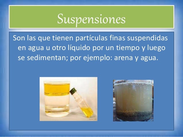 Suspensiones
Son las que tienen partículas finas suspendidas
en agua u otro líquido por un tiempo y luego
se sedimentan; p...