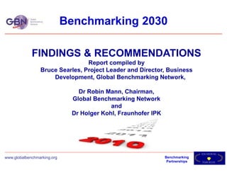 Benchmarking 2030

             FINDINGS & RECOMMENDATIONS
                                 Report compiled by
                 Bruce Searles, Project Leader and Director, Business
                     Development, Global Benchmarking Network,

                                Dr Robin Mann, Chairman,
                              Global Benchmarking Network
                                           and
                              Dr Holger Kohl, Fraunhofer IPK




                                                                               B E NH M A KRI N G
                                                                                      C
www.globalbenchmarking.org                                     Benchmarking
                                                                Partnerships   F R AEM O R K
                                                                                     W
 