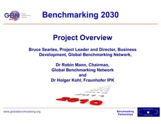 Benchmarking 2030

                               Project Overview
                 Bruce Searles, Project Leader and Director, Business
                     Development, Global Benchmarking Network,

                                Dr Robin Mann, Chairman,
                              Global Benchmarking Network
                                           and
                              Dr Holger Kohl, Fraunhofer IPK




                                                                               B E NH M A KRI N G
                                                                                      C
www.globalbenchmarking.org                                     Benchmarking
                                                                Partnerships   F R AEM O R K
                                                                                     W
 