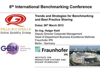 6th International Benchmarking Conference

                            Trends and Strategies for Benchmarking
                            and Best Practice Sharing
                            Dubai, 06th March 2012
                            Dr.-Ing. Holger Kohl
                            Deputy Director Corporate Management
                            Head of Department Business Excellence Methods
                            Fraunhofer IPK
                            Berlin - Germany




 Fraunhofer IPK, Berlin
 