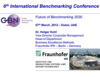 6th International Benchmarking Conference

                    Future of Benchmarking 2030

                    07th March, 2012 – Dubai, UAE

                    Dr. Holger Kohl
                    Vice-Director Corporate Management
                    Head of Department
                    Business Excellence Methods
                    Fraunhofer IPK – Berlin – Germany




© 2010 FHG-IPK, 1
 