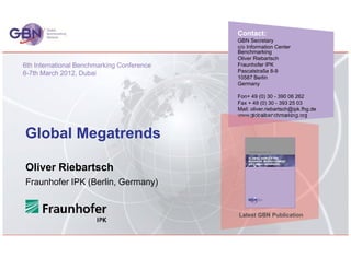 Contact:
                                            GBN Secretary
                                            c/o Information Center
                                            Benchmarking
                                            Oliver Riebartsch
6th International Benchmarking Conference   Fraunhofer IPK
6-7th March 2012, Dubai                     Pascalstraße 8-9
                                            10587 Berlin
                                            Germany

                                            Fon+ 49 (0) 30 - 390 06 262
                                            Fax + 49 (0) 30 - 393 25 03
                                            Mail: oliver.riebartsch@ipk.fhg.de
                                            www.globalbenchmarking.org


Global Megatrends

Oliver Riebartsch
Fraunhofer IPK (Berlin, Germany)


                                            Latest GBN Publication
 