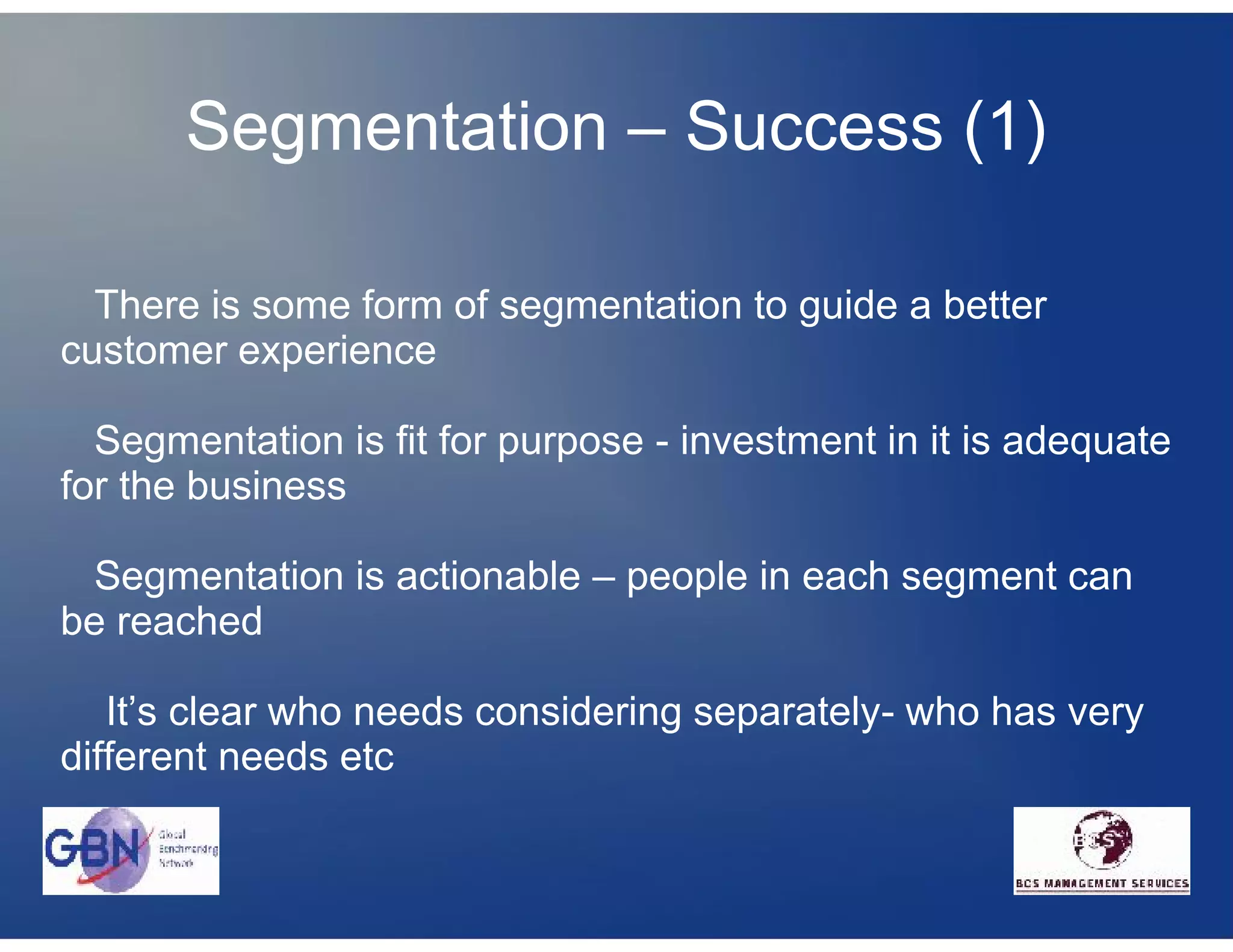 Segmentation – Success (1)

  There is some form of segmentation to guide a better
customer experience

  Segmentation is fit for purpose - investment in it is adequate
for the business

 Segmentation is actionable – people in each segment can
be reached

   It’s clear who needs considering separately- who has very
different needs etc
 