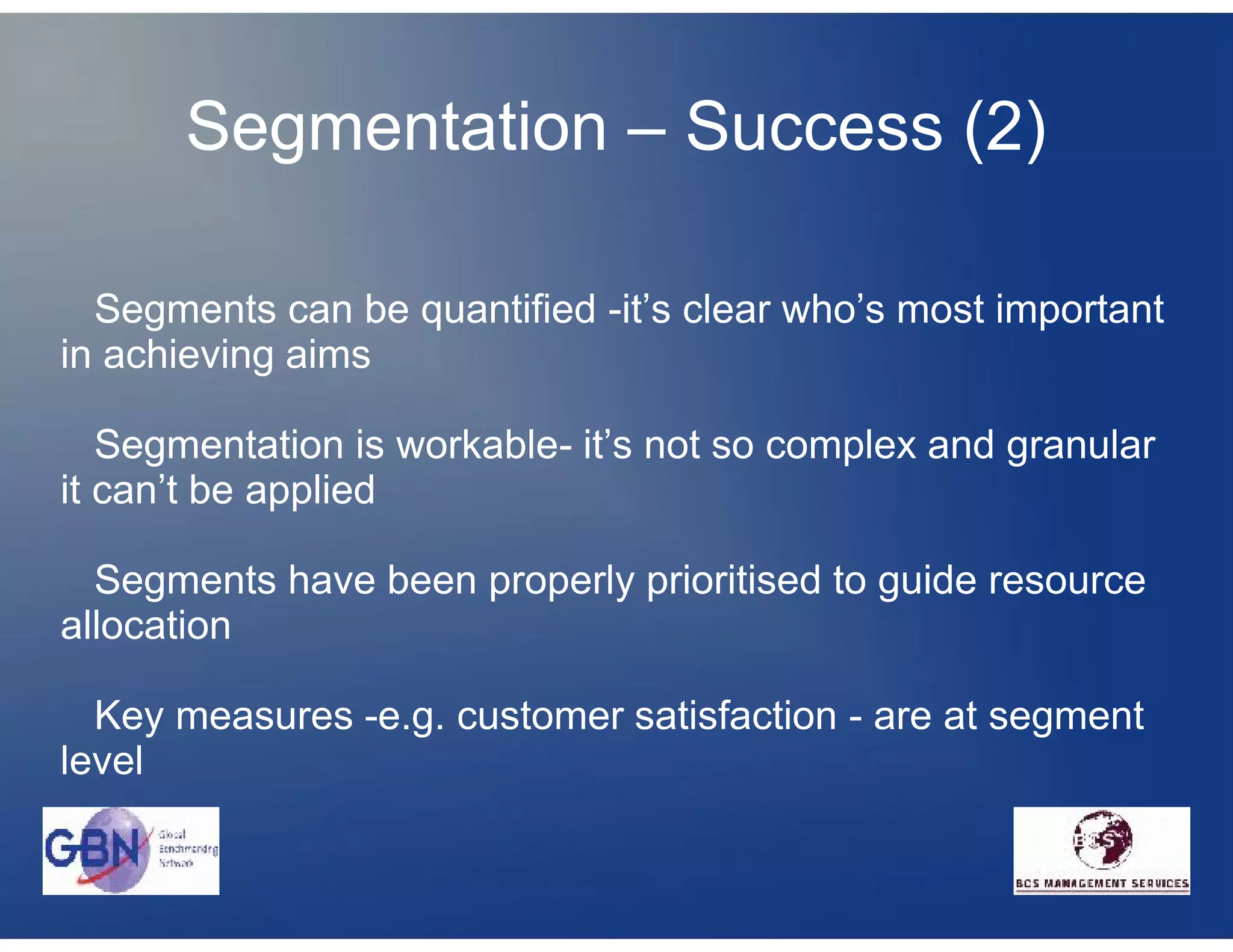 Segmentation – Success (2)

  Segments can be quantified -it’s clear who’s most important
in achieving aims

   Segmentation is workable- it’s not so complex and granular
it can’t be applied

  Segments have been properly prioritised to guide resource
allocation

  Key measures -e.g. customer satisfaction - are at segment
level
 