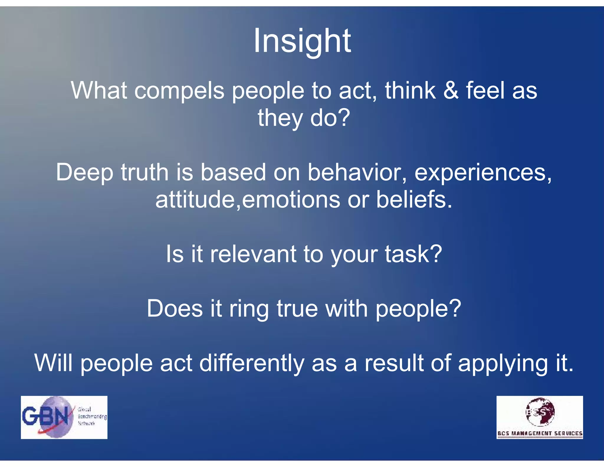 Insight
   What compels people to act, think & feel as
                  they do?

  Deep truth is based on behavior, experiences,
           attitude,emotions or beliefs.

             Is it relevant to your task?

           Does it ring true with people?

Will people act differently as a result of applying it.
 