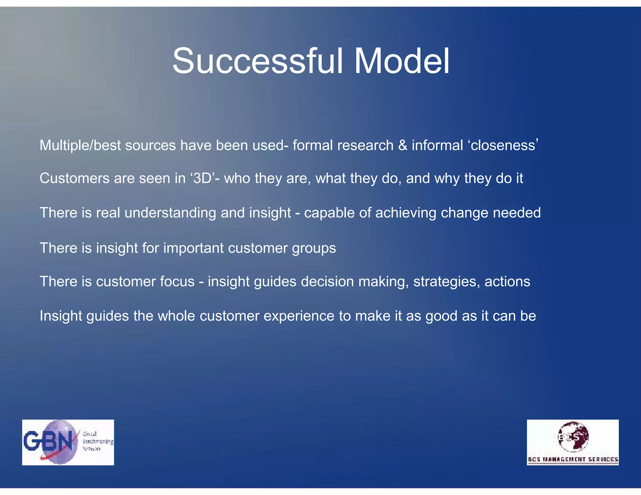 Successful Model

Multiple/best sources have been used- formal research & informal ‘closeness’

Customers are seen in ‘3D’- who they are, what they do, and why they do it

There is real understanding and insight - capable of achieving change needed

There is insight for important customer groups

There is customer focus - insight guides decision making, strategies, actions

Insight guides the whole customer experience to make it as good as it can be
 