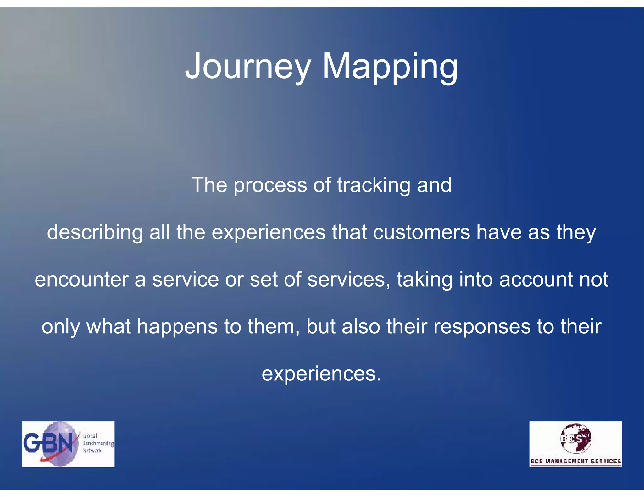 Journey Mapping


                 The process of tracking and

 describing all the experiences that customers have as they

encounter a service or set of services, taking into account not

only what happens to them, but also their responses to their

                        experiences.
 