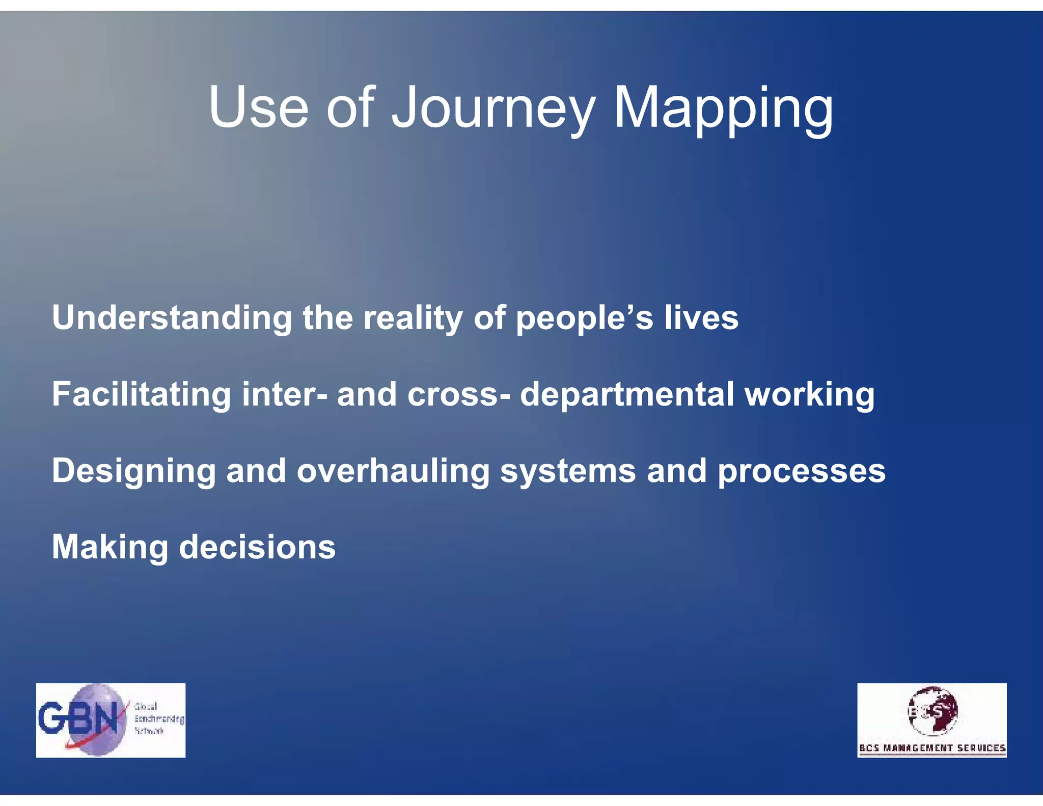 Use of Journey Mapping


Understanding the reality of people’s lives

Facilitating inter- and cross- departmental working

Designing and overhauling systems and processes

Making decisions
 