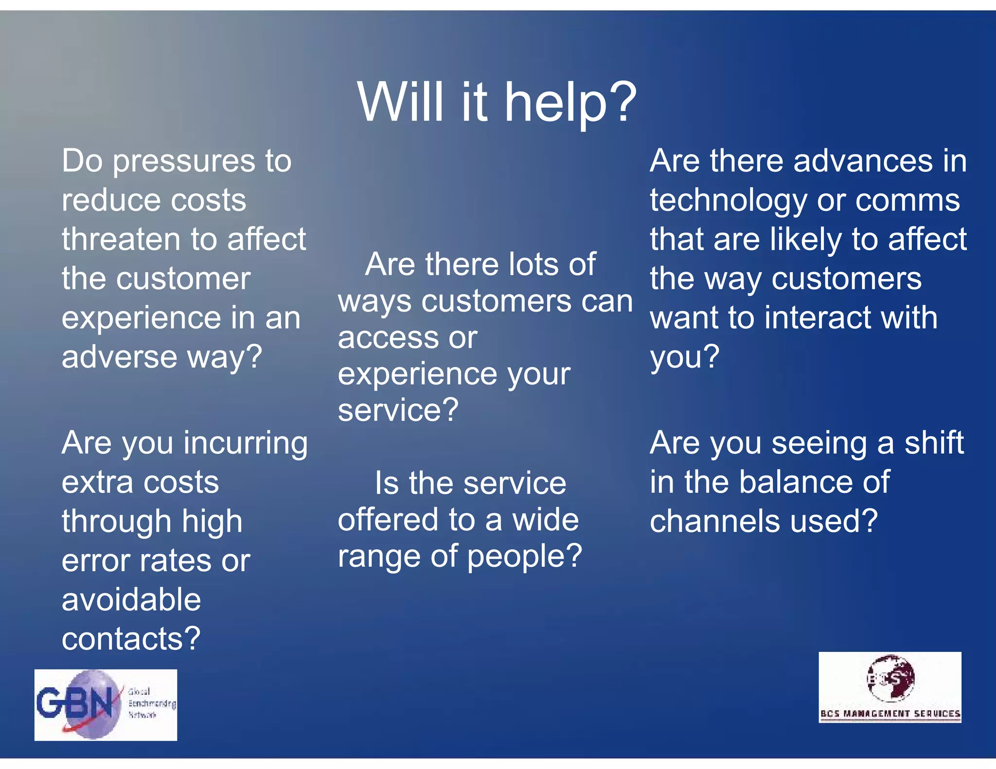 Will it help?
Do pressures to                          Are there advances in
reduce costs                             technology or comms
threaten to affect                       that are likely to affect
the customer         Are there lots of   the way customers
                   ways customers can
experience in an                         want to interact with
                   access or
adverse way?                             you?
                   experience your
                   service?
Are you incurring                        Are you seeing a shift
extra costs           Is the service     in the balance of
through high       offered to a wide     channels used?
error rates or     range of people?
avoidable
contacts?
 