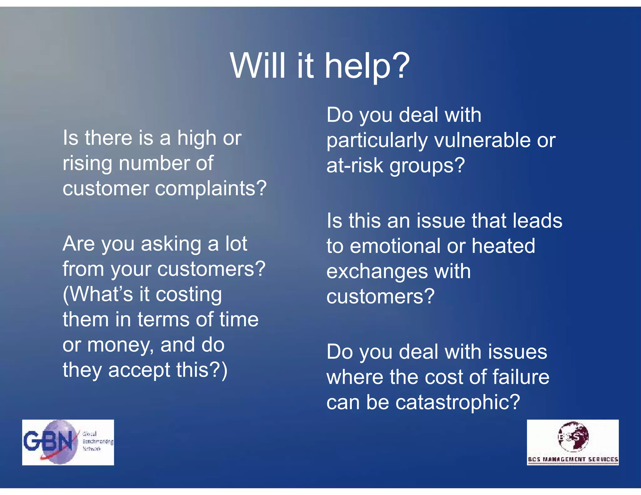 Will it help?
                        Do you deal with
Is there is a high or   particularly vulnerable or
rising number of        at-risk groups?
customer complaints?
                        Is this an issue that leads
Are you asking a lot    to emotional or heated
from your customers?    exchanges with
(What’s it costing      customers?
them in terms of time
or money, and do        Do you deal with issues
they accept this?)      where the cost of failure
                        can be catastrophic?
 