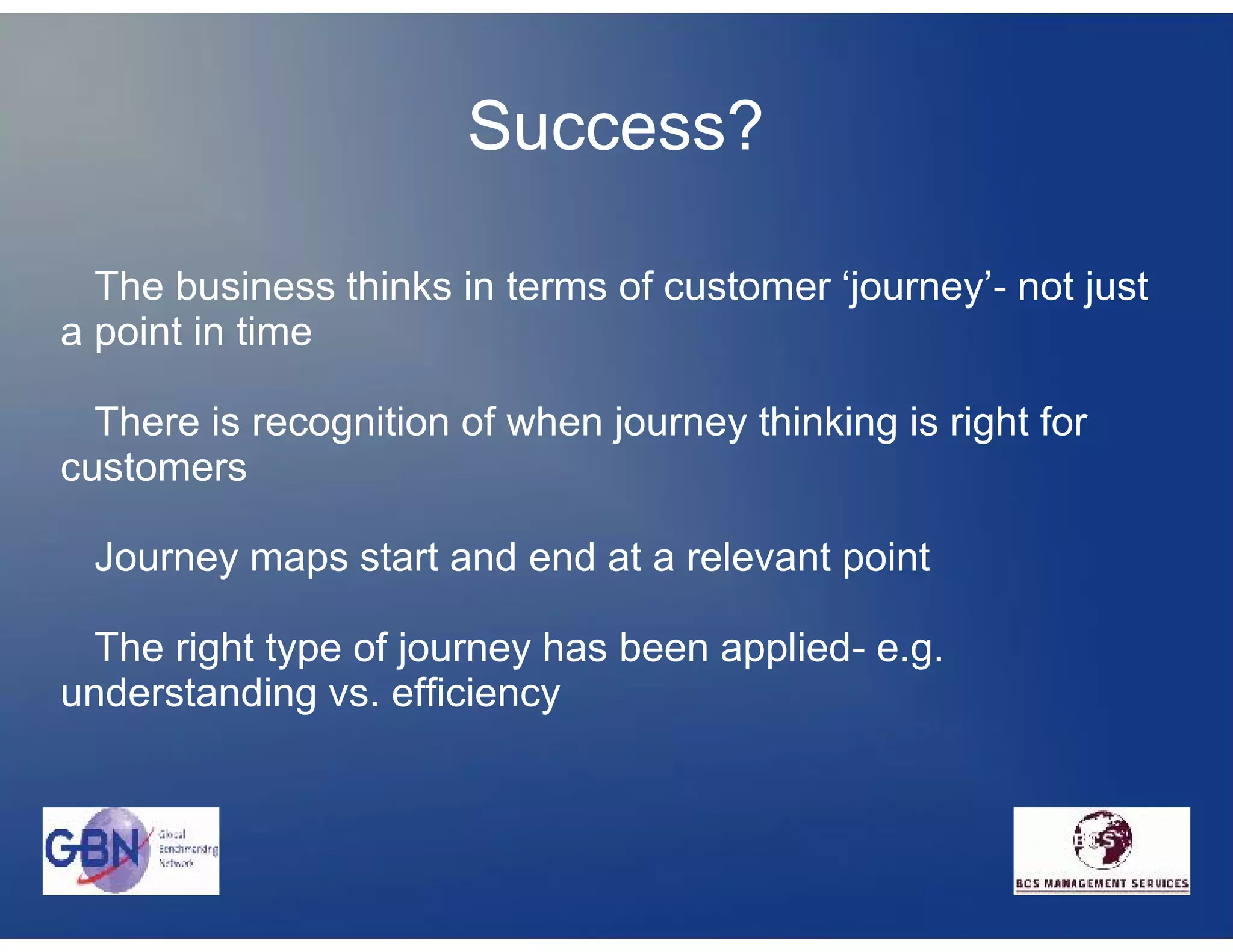Success?

  The business thinks in terms of customer ‘journey’- not just
a point in time

  There is recognition of when journey thinking is right for
customers

 Journey maps start and end at a relevant point

 The right type of journey has been applied- e.g.
understanding vs. efficiency
 