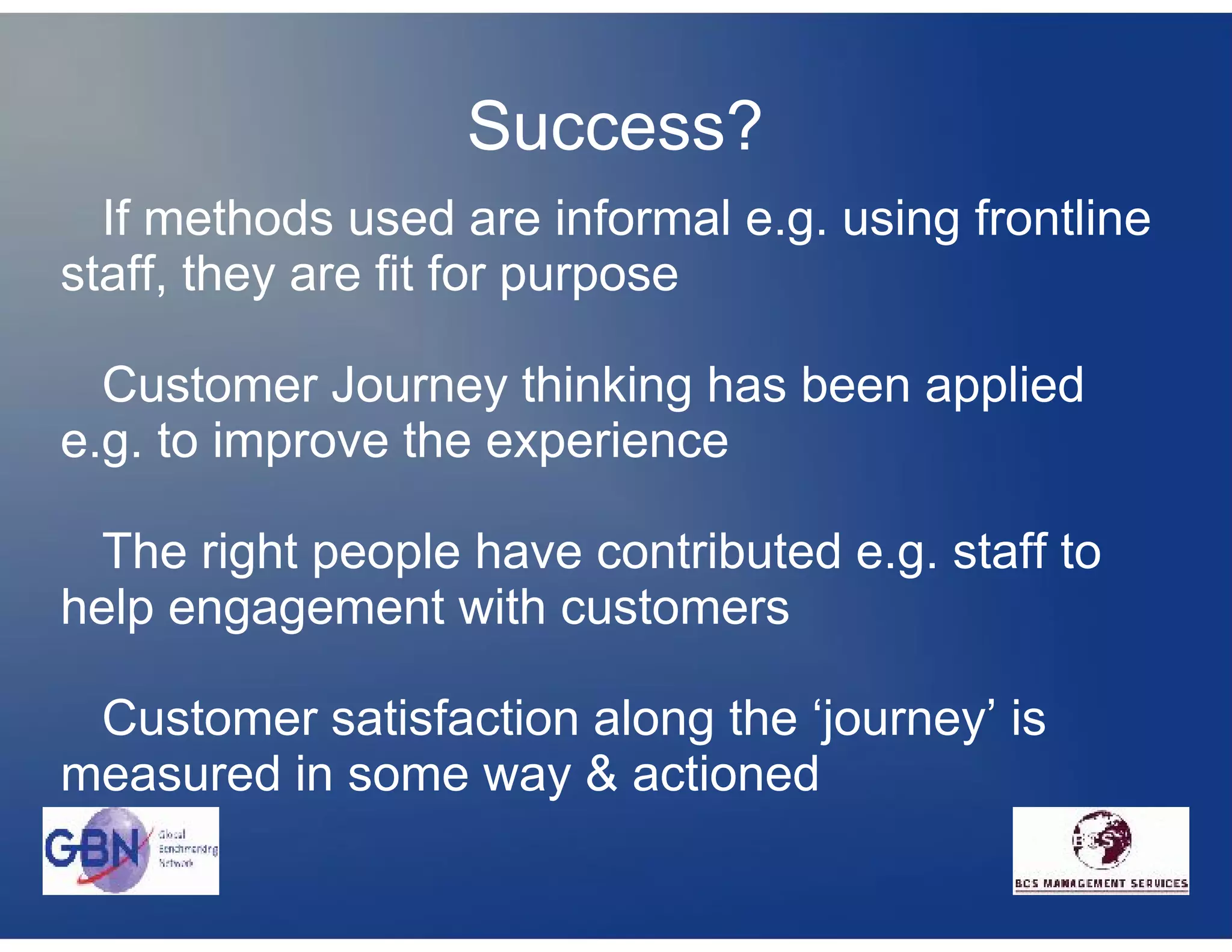 Success?
  If methods used are informal e.g. using frontline
staff, they are fit for purpose

  Customer Journey thinking has been applied
e.g. to improve the experience

 The right people have contributed e.g. staff to
help engagement with customers

 Customer satisfaction along the ‘journey’ is
measured in some way & actioned
 