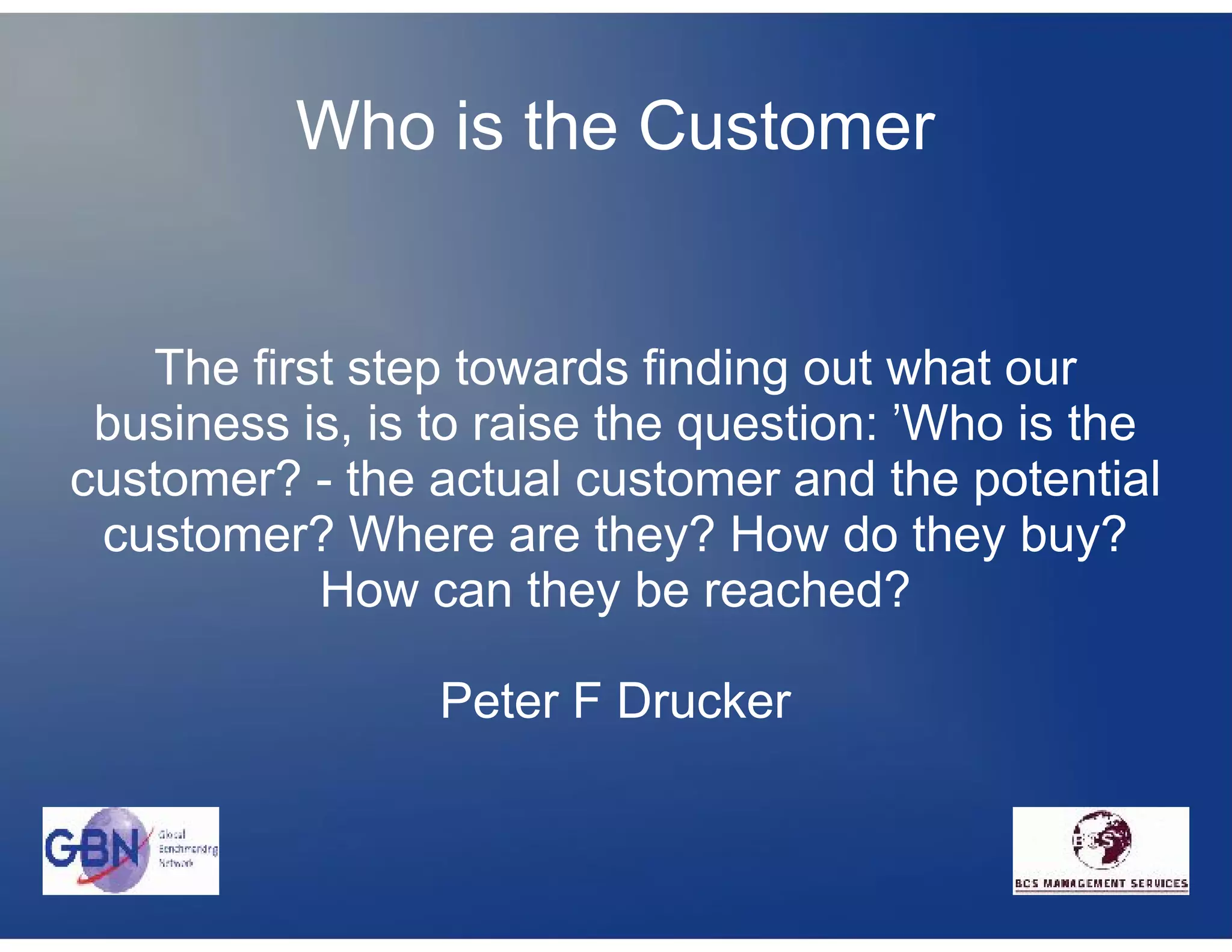 Who is the Customer


   The first step towards finding out what our
 business is, is to raise the question: 'Who is the
customer? - the actual customer and the potential
 customer? Where are they? How do they buy?
           How can they be reached?

                 Peter F Drucker
 