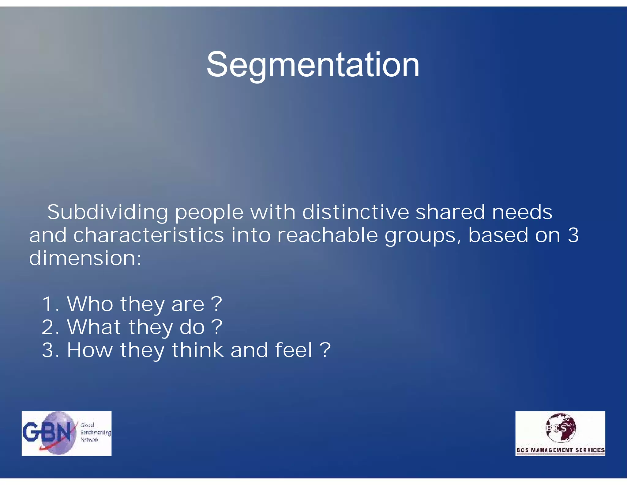 Segmentation



  Subdividing people with distinctive shared needs
and characteristics into reachable groups, based on 3
dimension:

 1. Who they are ?
 2. What they do ?
 3. How they think and feel ?
 